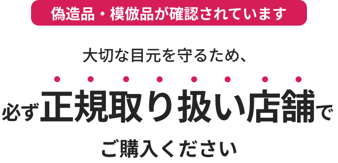 偽造品・模倣品が確認されています 大切な目元を守るため、必ず正規取り扱い店舗でご購入ください